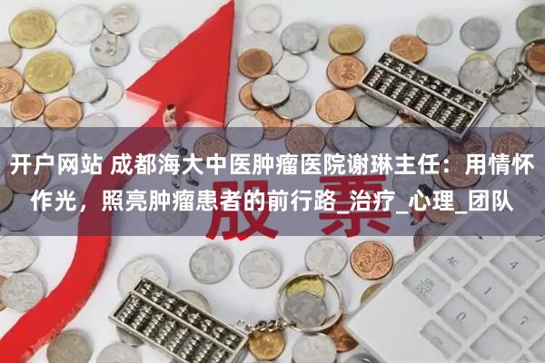 开户网站 成都海大中医肿瘤医院谢琳主任：用情怀作光，照亮肿瘤患者的前行路_治疗_心理_团队