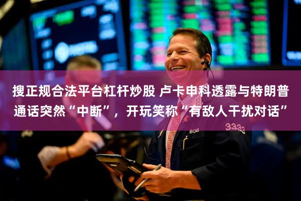搜正规合法平台杠杆炒股 卢卡申科透露与特朗普通话突然“中断”，开玩笑称“有敌人干扰对话”