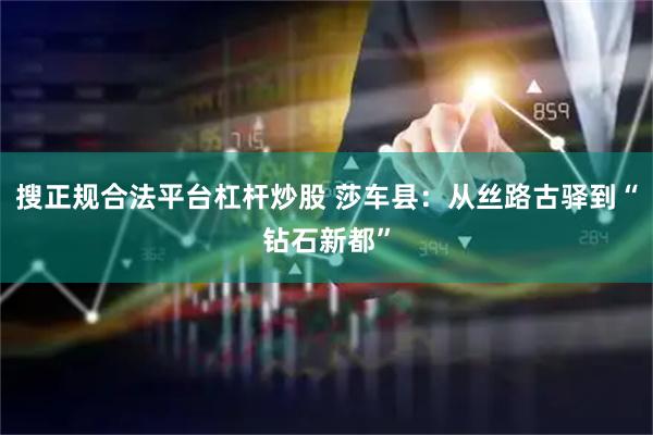 搜正规合法平台杠杆炒股 莎车县：从丝路古驿到“钻石新都”