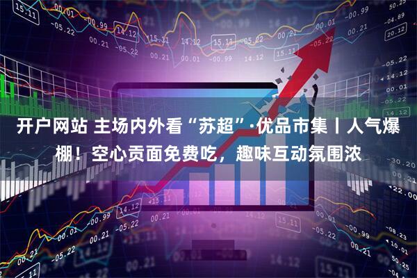 开户网站 主场内外看“苏超”·优品市集丨人气爆棚！空心贡面免费吃，趣味互动氛围浓