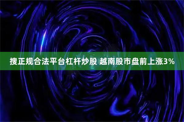搜正规合法平台杠杆炒股 越南股市盘前上涨3%