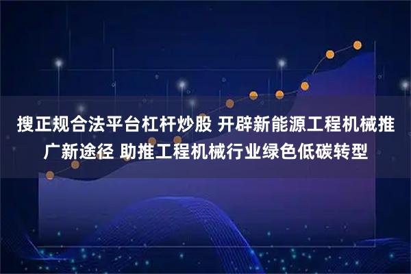 搜正规合法平台杠杆炒股 开辟新能源工程机械推广新途径 助推工程机械行业绿色低碳转型