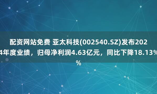 配资网站免费 亚太科技(002540.SZ)发布2024年度业绩，归母净利润4.63亿元，同比下降18.13%