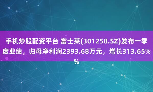 手机炒股配资平台 富士莱(301258.SZ)发布一季度业绩，归母净利润2393.68万元，增长313.65%