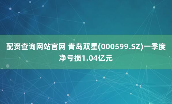配资查询网站官网 青岛双星(000599.SZ)一季度净亏损1.04亿元