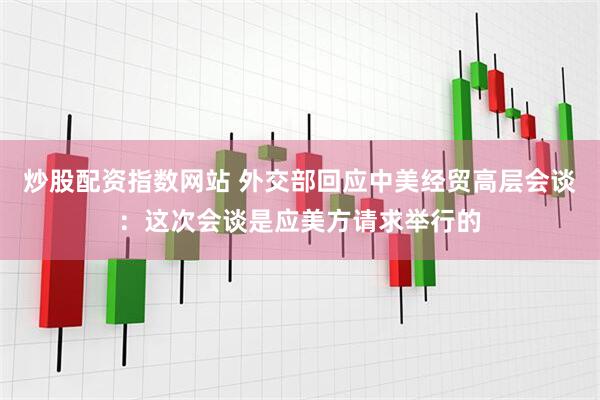炒股配资指数网站 外交部回应中美经贸高层会谈：这次会谈是应美方请求举行的