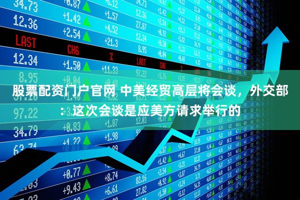 股票配资门户官网 中美经贸高层将会谈，外交部：这次会谈是应美方请求举行的