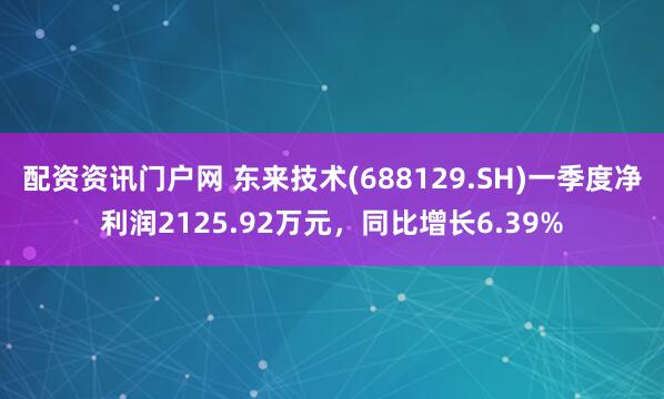 配资资讯门户网 东来技术(688129.SH)一季度净利润2125.92万元，同比增长6.39%