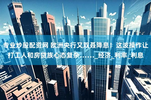 专业炒股配资网 欧洲央行又双叒降息！这波操作让打工人和房贷族心态复杂……_经济_利率_利息