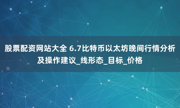 股票配资网站大全 6.7比特币以太坊晚间行情分析及操作建议_线形态_目标_价格