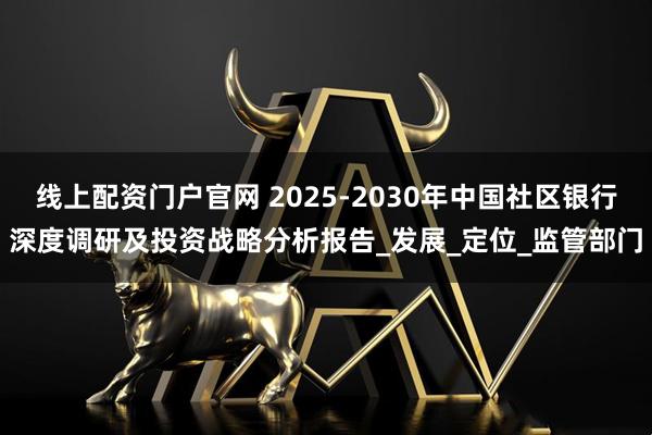 线上配资门户官网 2025-2030年中国社区银行深度调研及投资战略分析报告_发展_定位_监管部门