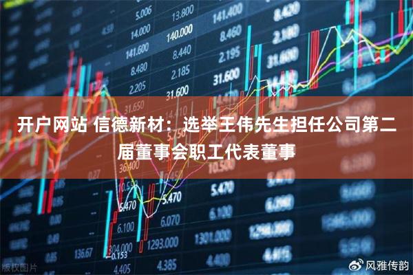 开户网站 信德新材：选举王伟先生担任公司第二届董事会职工代表董事