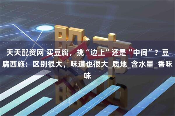 天天配资网 买豆腐，挑“边上”还是“中间”？豆腐西施：区别很大，味道也很大_质地_含水量_香味